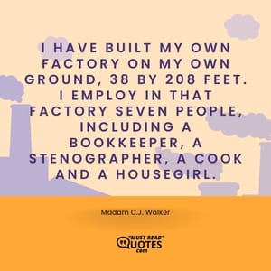 I have built my own factory on my own ground, 38 by 208 feet. I employ in that factory seven people, including a bookkeeper, a stenographer, a cook and a housegirl.