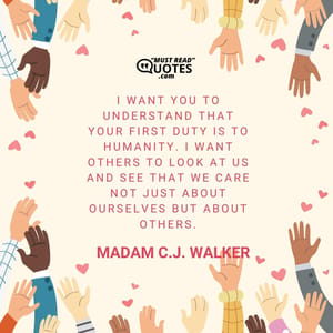 I want you to understand that your first duty is to humanity. I want others to look at us and see that we care not just about ourselves but about others.