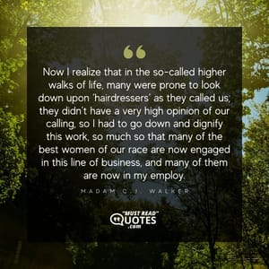 Now I realize that in the so-called higher walks of life, many were prone to look down upon ‘hairdressers’ as they called us; they didn’t have a very high opinion of our calling, so I had to go down and dignify this work, so much so that many of the best women of our race are now engaged in this line of business, and many of them are now in my employ.