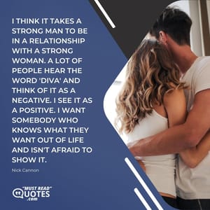 I think it takes a strong man to be in a relationship with a strong woman. A lot of people hear the word 'diva' and think of it as a negative. I see it as a positive. I want somebody who knows what they want out of life and isn't afraid to show it.