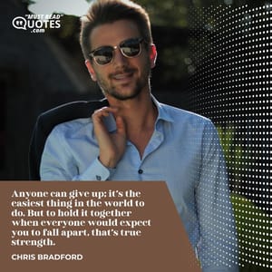Anyone can give up; it’s the easiest thing in the world to do. But to hold it together when everyone would expect you to fall apart, that’s true strength.
