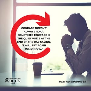 Courage doesn’t always roar. Sometimes courage is the quiet voice at the end of the day saying, “I will try again tomorrow.”