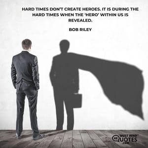 Hard times don’t create heroes. It is during the hard times when the ‘hero’ within us is revealed.
