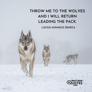 Throw me to the wolves and I will return leading the pack.