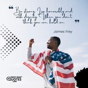 Be strong. Live honorably and with dignity. When you don’t think you can, hold on.