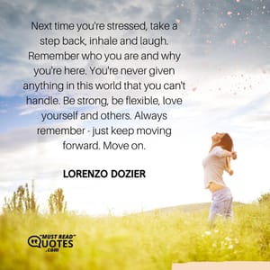 Next time you're stressed, take a step back, inhale and laugh. Remember who you are and why you're here. You're never given anything in this world that you can't handle. Be strong, be flexible, love yourself and others. Always remember - just keep moving forward. Move on.