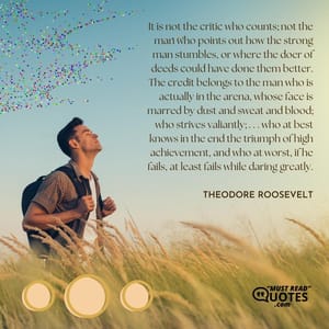It is not the critic who counts; not the man who points out how the strong man stumbles, or where the doer of deeds could have done them better. The credit belongs to the man who is actually in the arena, whose face is marred by dust and sweat and blood; who strives valiantly; . . . who at best knows in the end the triumph of high achievement, and who at worst, if he fails, at least fails while daring greatly.
