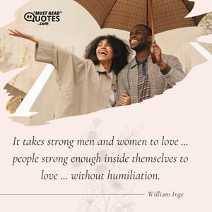 It takes strong men and women to love ... people strong enough inside themselves to love ... without humiliation.