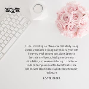It is an interesting law of romance that a truly strong woman will choose a strong man who disagrees with her over a weak one who goes along. Strength demands intelligence, intelligence demands stimulation, and weakness is boring. It is better to find a partner you can contend with for a lifetime than one who accommodates you because he doesn't really care.