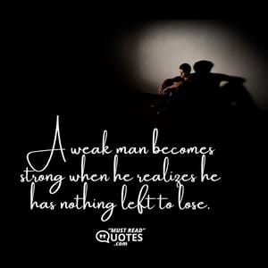 A weak man becomes strong when he realizes he has nothing left to lose.