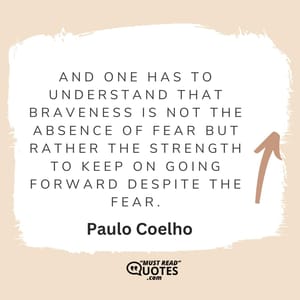 And one has to understand that braveness is not the absence of fear but rather the strength to keep on going forward despite the fear.