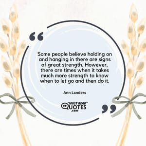Some people believe holding on and hanging in there are signs of great strength. However, there are times when it takes much more strength to know when to let go and then do it.