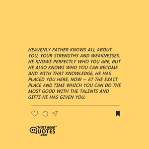 Heavenly Father knows all about you, your strengths and weaknesses. He knows perfectly who you are, but He also knows who you can become. And with that knowledge, He has placed you here, now — at the exact place and time which you can do the most good with the talents and gifts he has given you.