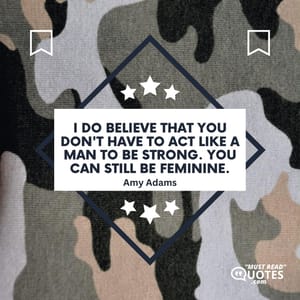 I do believe that you don't have to act like a man to be strong. You can still be feminine.