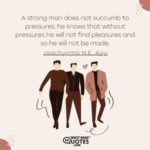 A strong man does not succumb to pressures, he knows that without pressures he will not find pleasures and so he will not be made.
