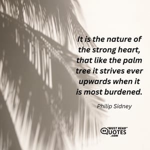 It is the nature of the strong heart, that like the palm tree it strives ever upwards when it is most burdened.