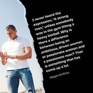 I never heard the expression, "A strong man," unless somebody was in the gym lifting a heavy barbell. Why is there a difference between being an ambitious, driven woman or passionate woman and a passionate man? That is something that has come up a lot.