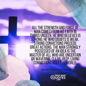 All the strength and force of man comes from his faith in things unseen. He who believes is strong; he who doubts is weak. Strong convictions precede great actions. The man strongly possessed of an idea is the master of all who are uncertain or wavering. Clear, deep, living convictions rule the world.