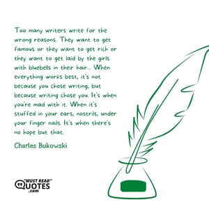 Too many writers write for the wrong reasons. They want to get famous or they want to get rich or they want to get laid by the girls with bluebells in their hair... When everything works best, it's not because you chose writing, but because writing chose you. It's when you're mad with it. When it's stuffed in your ears, nostrils, under your finger nails. It's when there's no hope but that.
