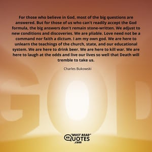 For those who believe in God, most of the big questions are answered. But for those of us who can't readily accept the God formula, the big answers don't remain stone-written. We adjust to new conditions and discoveries. We are pliable. Love need not be a command nor faith a dictum. I am my own god. We are here to unlearn the teachings of the church, state, and our educational system. We are here to drink beer. We are here to kill war. We are here to laugh at the odds and live our lives so well that Death will tremble to take us.