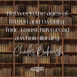Between the ages of fifteen and twenty-four, I must have read a whole library.