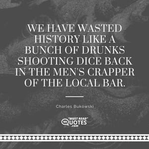 We have wasted History like a bunch of drunks shooting dice back in the men's crapper of the local bar.