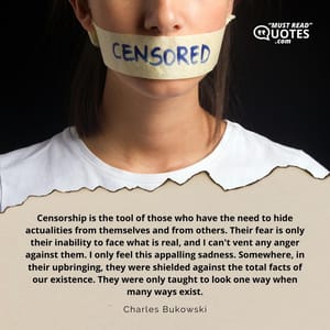 Censorship is the tool of those who have the need to hide actualities from themselves and from others. Their fear is only their inability to face what is real, and I can't vent any anger against them. I only feel this appalling sadness. Somewhere, in their upbringing, they were shielded against the total facts of our existence. They were only taught to look one way when many ways exist.