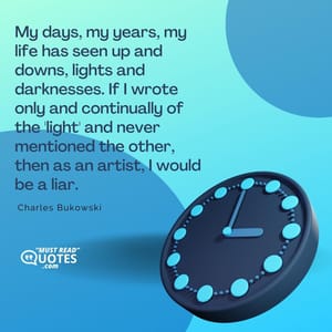 My days, my years, my life has seen up and downs, lights and darknesses. If I wrote only and continually of the 'light' and never mentioned the other, then as an artist, I would be a liar.