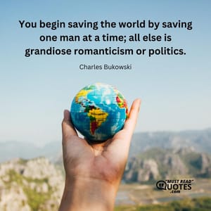 You begin saving the world by saving one man at a time; all else is grandiose romanticism or politics.