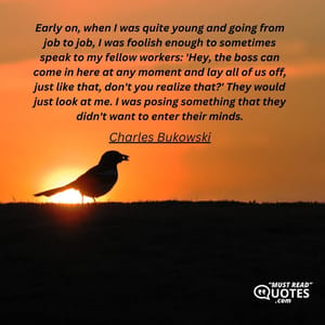 Early on, when I was quite young and going from job to job, I was foolish enough to sometimes speak to my fellow workers: 'Hey, the boss can come in here at any moment and lay all of us off, just like that, don't you realize that?' They would just look at me. I was posing something that they didn't want to enter their minds.