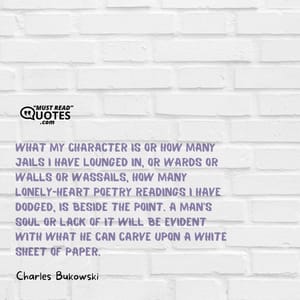 What my character is or how many jails I have lounged in, or wards or walls or wassails, how many lonely-heart poetry readings I have dodged, is beside the point. A man's soul or lack of it will be evident with what he can carve upon a white sheet of paper.