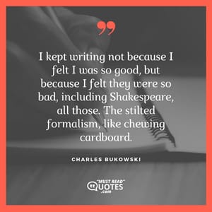 I kept writing not because I felt I was so good, but because I felt they were so bad, including Shakespeare, all those. The stilted formalism, like chewing cardboard.