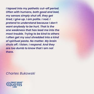 I lapsed into my pathetic cut-off period. Often with humans, both good and bad, my senses simply shut off, they get tired, I give up. I am polite. I nod. I pretend to understand because I don’t want anybody to be hurt. That is the one weakness that has lead me into the most trouble. Trying to be kind to others I often get my soul shredded into a kind of spiritual pasta. No matter. My brain shuts off. I listen. I respond. And they are too dumb to know that I am not there.