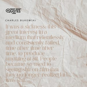 It was a sickness: this great interest in a medium that relentlessly and consistently failed, time after time after time, to produce anything at all. People became so used to seeing shit on film that they no longer realized it was shit.