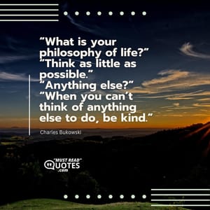 “What is your philosophy of life?” “Think as little as possible.” “Anything else?” “When you can’t think of anything else to do, be kind.”