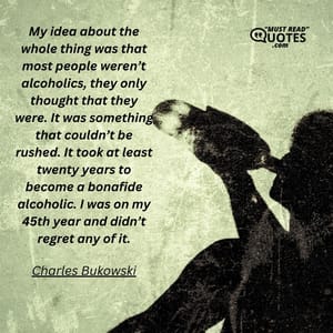 My idea about the whole thing was that most people weren’t alcoholics, they only thought that they were. It was something that couldn’t be rushed. It took at least twenty years to become a bonafide alcoholic. I was on my 45th year and didn’t regret any of it.