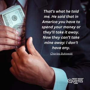 That’s what he told me. He said that in America you have to spend your money or they’ll take it away. Now they can’t take mine away: I don’t have any.