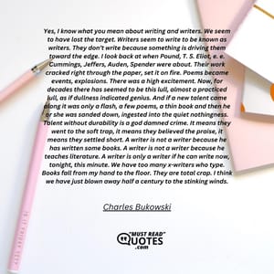 Yes, I know what you mean about writing and writers. We seem to have lost the target. Writers seem to write to be known as writers. They don’t write because something is driving them toward the edge. I look back at when Pound, T. S. Eliot, e. e. Cummings, Jeffers, Auden, Spender were about. Their work cracked right through the paper, set it on fire. Poems became events, explosions. There was a high excitement. Now, for decades there has seemed to be this lull, almost a practiced lull, as if dullness indicated genius. And if a new talent came along it was only a flash, a few poems, a thin book and then he or she was sanded down, ingested into the quiet nothingness. Talent without durability is a god damned crime. It means they went to the soft trap, it means they believed the praise, it means they settled short. A writer is not a writer because he has written some books. A writer is not a writer because he teaches literature. A writer is only a writer if he can write now, tonight, this minute. We have too many x-writers who type. Books fall from my hand to the floor. They are total crap. I think we have just blown away half a century to the stinking winds.