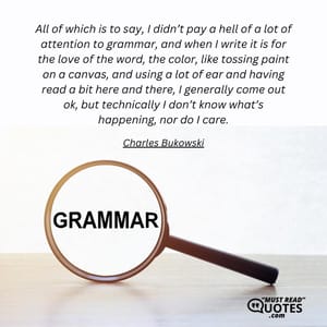 All of which is to say, I didn’t pay a hell of a lot of attention to grammar, and when I write it is for the love of the word, the color, like tossing paint on a canvas, and using a lot of ear and having read a bit here and there, I generally come out ok, but technically I don’t know what’s happening, nor do I care.