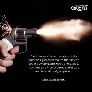 But it’s only when a man gets to the point of a gun in his mouth that he can see the whole world inside of his head. Anything else is conjecture, conjecture and bullshit and pamphlets.