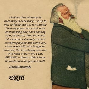 I believe that whatever is necessary is necessary, it is up to you. unfortunately or fortunately I feel my power more and more each passing day, each passing year, of course, there are minor lulls wherein I sincerely think of murdering myself and come very close, especially with hangover. however, this is probably common with most of us. — oh, it was BRAHMS! — damn, I didn’t know he wrote such lousy piano stuff.