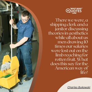 There we were, a shipping clerk and a janitor discussing theories in aesthetics while all about us men drawing 10 times our salaries were lost out on the limb reaching for rotten fruit. What does this say for the American way of life?
