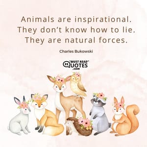 Animals are inspirational. They don’t know how to lie. They are natural forces.