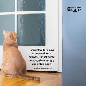 I don’t like love as a command, as a search. It must come to you, like a hungry cat at the door.