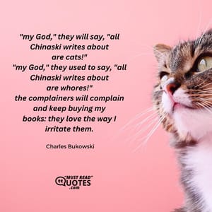 "my God," they will say, "all Chinaski writes about are cats!" "my God," they used to say, "all Chinaski writes about are whores!" the complainers will complain and keep buying my books: they love the way I irritate them.