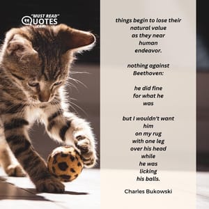 things begin to lose their natural value as they near human endeavor. nothing against Beethoven: he did fine for what he was but I wouldn't want him on my rug with one leg over his head while he was licking his balls.