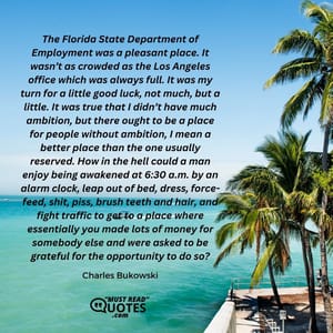 The Florida State Department of Employment was a pleasant place. It wasn’t as crowded as the Los Angeles office which was always full. It was my turn for a little good luck, not much, but a little. It was true that I didn’t have much ambition, but there ought to be a place for people without ambition, I mean a better place than the one usually reserved. How in the hell could a man enjoy being awakened at 6:30 a.m. by an alarm clock, leap out of bed, dress, force-feed, shit, piss, brush teeth and hair, and fight traffic to get to a place where essentially you made lots of money for somebody else and were asked to be grateful for the opportunity to do so?