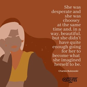 She was desperate and she was choosey at the same time and, in a way, beautiful, but she didn't have quite enough going for her to become what she imagined herself to be.