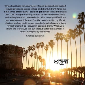 When I got back to Los Angeles I found a cheap hotel just off Hoover Street and stayed in bed and drank. I drank for some time, three or four days. I couldn't get myself to read the want ads. The thought of sitting in front of a man behind a desk and telling him that I wanted a job, that I was qualified for a job, was too much for me. Frankly, I was horrified by life, at what a man had to do simply in order to eat, sleep, and keep himself clothed. So I stayed in bed and drank. When you drank the world was still out there, but for the moment it didn't have you by the throat.