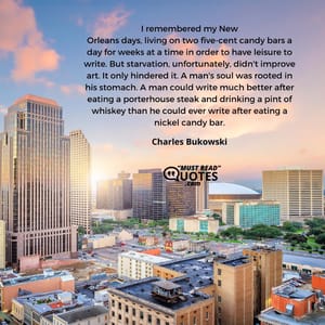 I remembered my New Orleans days, living on two five-cent candy bars a day for weeks at a time in order to have leisure to write. But starvation, unfortunately, didn't improve art. It only hindered it. A man's soul was rooted in his stomach. A man could write much better after eating a porterhouse steak and drinking a pint of whiskey than he could ever write after eating a nickel candy bar.